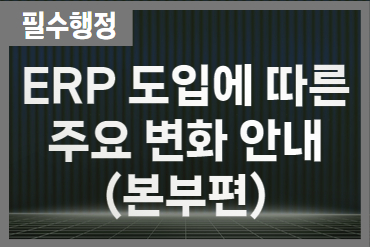 ERP 도입에 따른 주요 변화 안내(본부편)